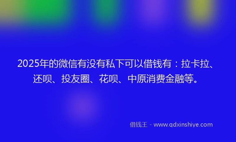 2025年的微信有没有私下可以借钱有：拉卡拉、还呗、投友圈、花呗、中原消费金融等。