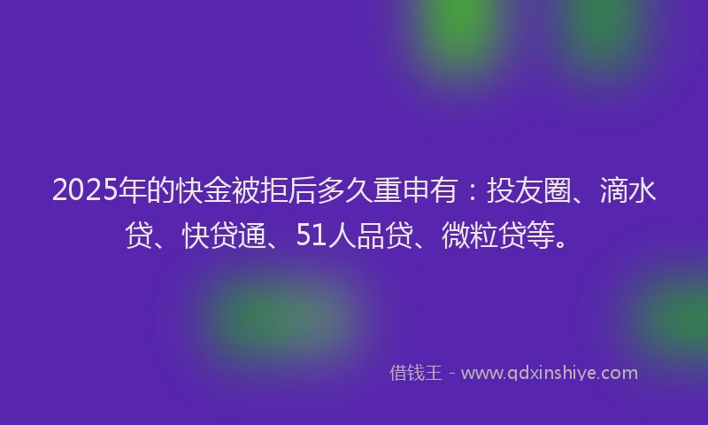 2025年的快金被拒后多久重申有：投友圈、滴水贷、快贷通、51人品贷、微粒贷等。