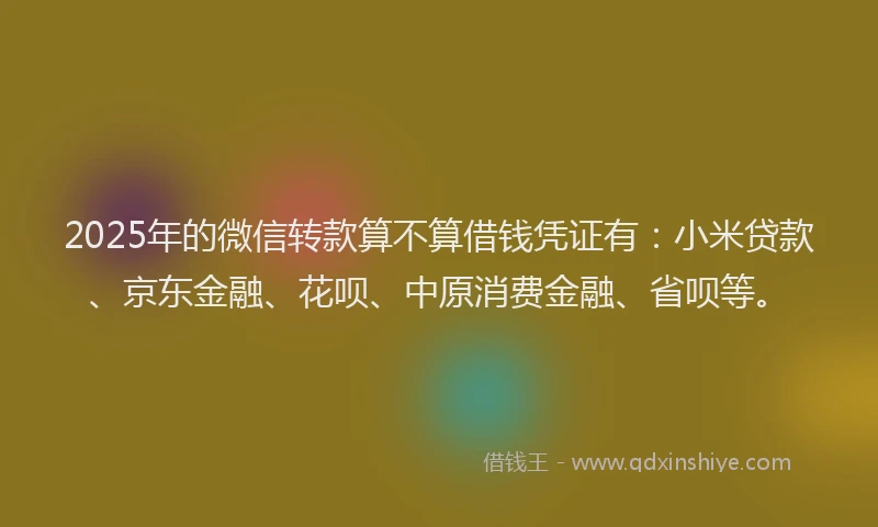 2025年的微信转款算不算借钱凭证有：小米贷款、京东金融、花呗、中原消费金融、省呗等。