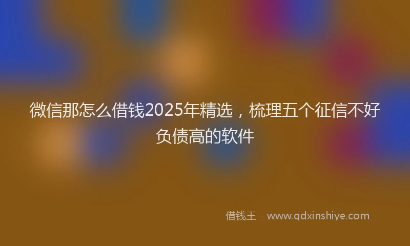 微信那怎么借钱2025年精选，梳理五个征信不好负债高的软件