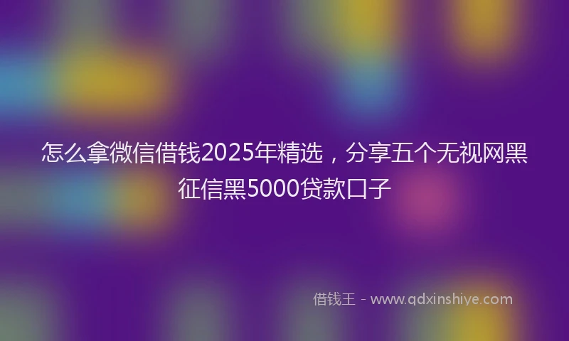 怎么拿微信借钱2025年精选，分享五个无视网黑征信黑5000贷款口子