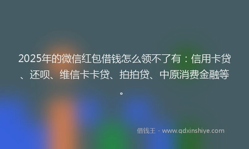 2025年的微信红包借钱怎么领不了有：信用卡贷、还呗、维信卡卡贷、拍拍贷、中原消费金融等。