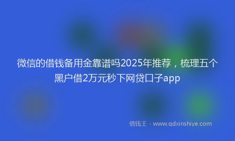 微信的借钱备用金靠谱吗2025年推荐，梳理五个黑户借2万元秒下网贷口子app