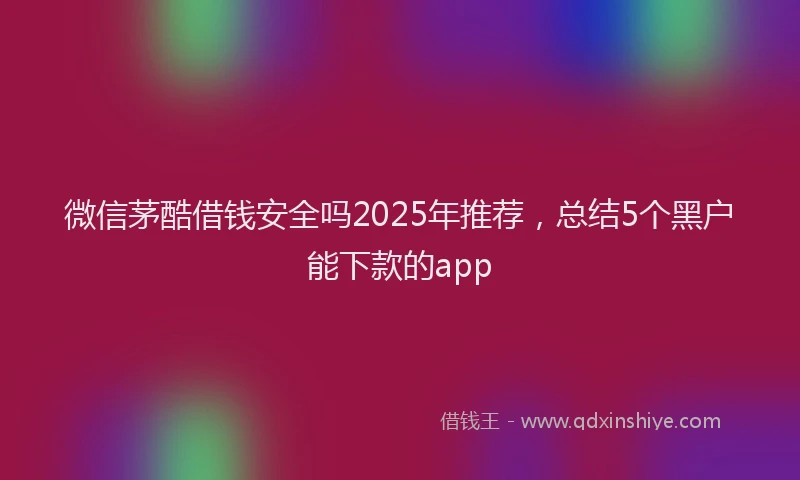 微信茅酷借钱安全吗2025年推荐，总结5个黑户能下款的app
