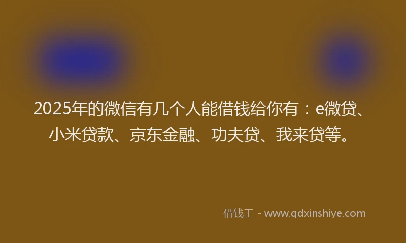 2025年的微信有几个人能借钱给你有：e微贷、小米贷款、京东金融、功夫贷、我来贷等。
