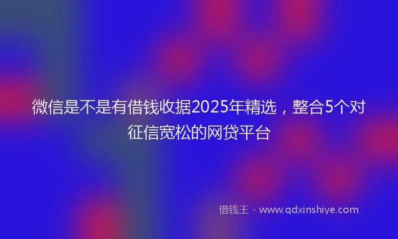 微信是不是有借钱收据2025年精选，整合5个对征信宽松的网贷平台