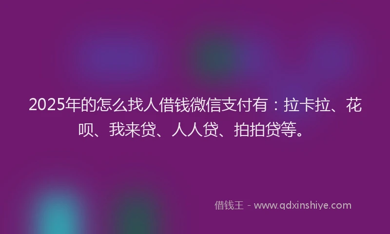 2025年的怎么找人借钱微信支付有：拉卡拉、花呗、我来贷、人人贷、拍拍贷等。