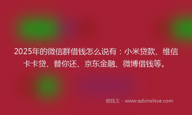 2025年的微信群借钱怎么说有：小米贷款、维信卡卡贷、替你还、京东金融、微博借钱等。