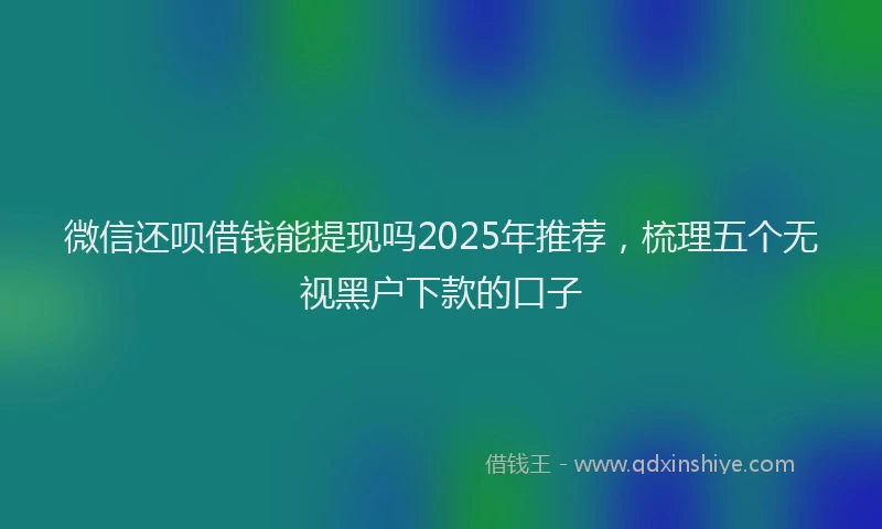 微信还呗借钱能提现吗2025年推荐，梳理五个无视黑户下款的口子