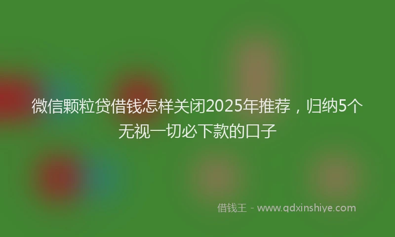 微信颗粒贷借钱怎样关闭2025年推荐，归纳5个无视一切必下款的口子