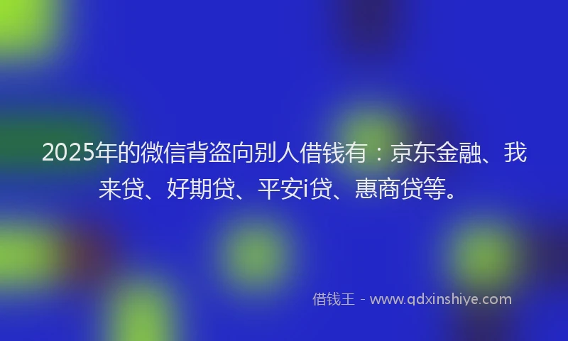 2025年的微信背盗向别人借钱有：京东金融、我来贷、好期贷、平安i贷、惠商贷等。