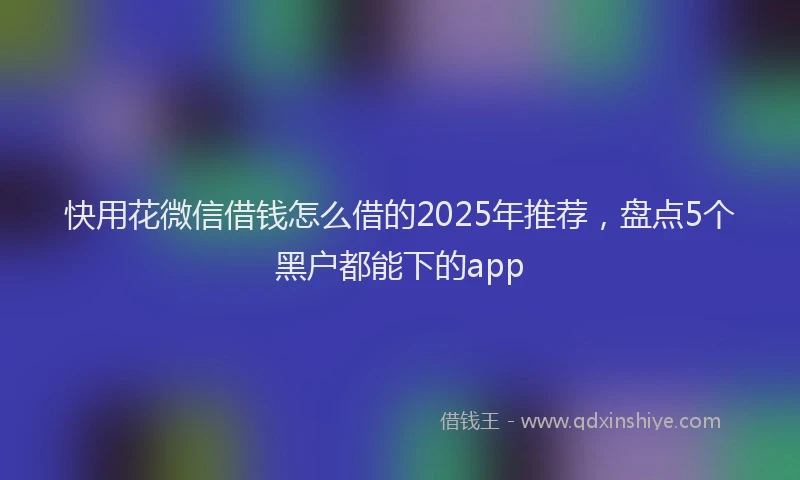 快用花微信借钱怎么借的2025年推荐，盘点5个黑户都能下的app