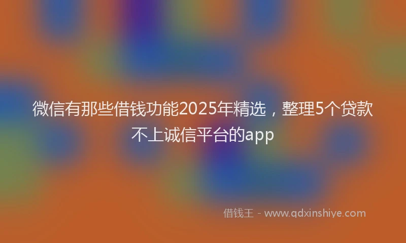 微信有那些借钱功能2025年精选，整理5个贷款不上诚信平台的app