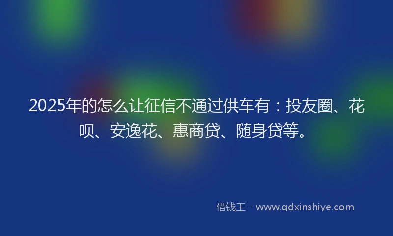 2025年的怎么让征信不通过供车有：投友圈、花呗、安逸花、惠商贷、随身贷等。