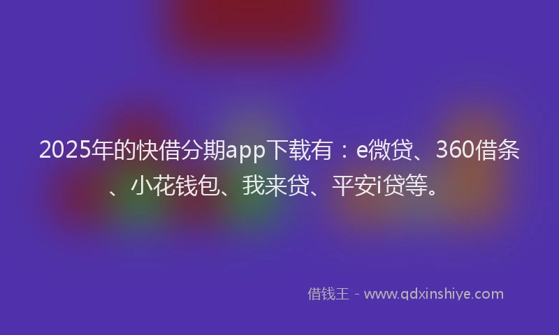 2025年的快借分期app下载有：e微贷、360借条、小花钱包、我来贷、平安i贷等。