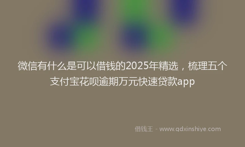 微信有什么是可以借钱的2025年精选，梳理五个支付宝花呗逾期万元快速贷款app
