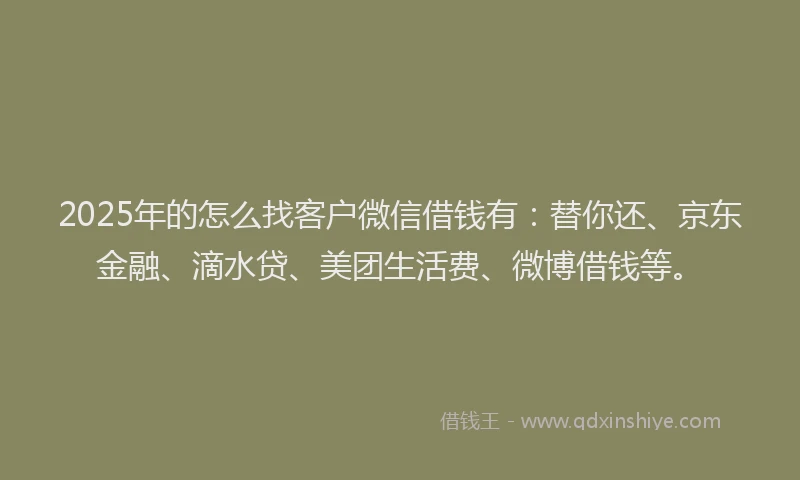 2025年的怎么找客户微信借钱有：替你还、京东金融、滴水贷、美团生活费、微博借钱等。