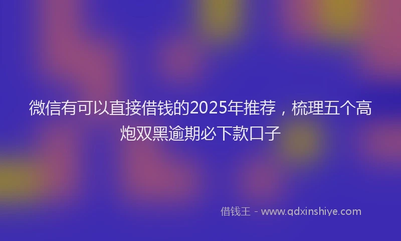 微信有可以直接借钱的2025年推荐，梳理五个高炮双黑逾期必下款口子