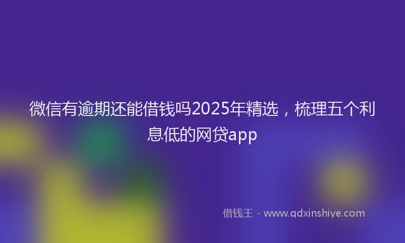 微信有逾期还能借钱吗2025年精选，梳理五个利息低的网贷app