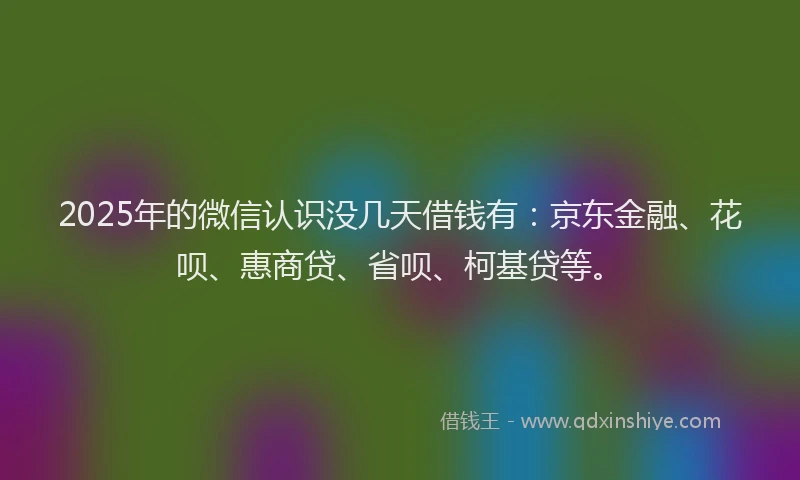 2025年的微信认识没几天借钱有：京东金融、花呗、惠商贷、省呗、柯基贷等。
