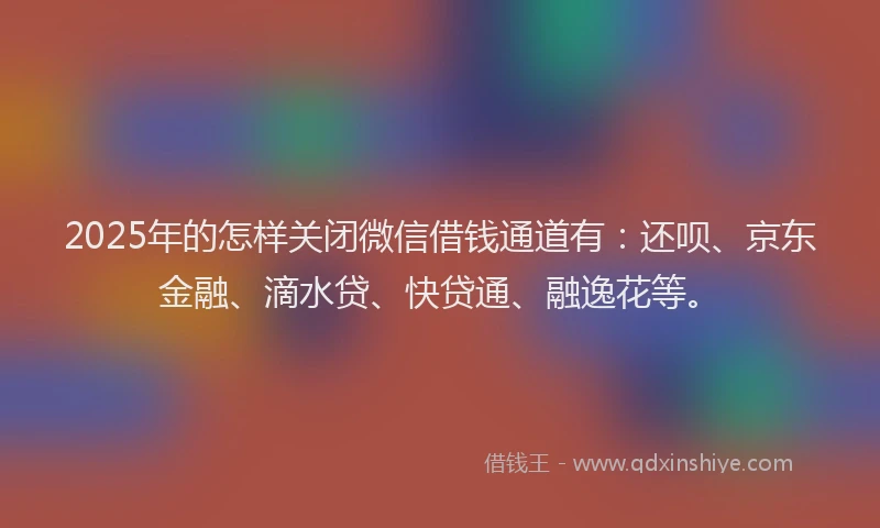 2025年的怎样关闭微信借钱通道有：还呗、京东金融、滴水贷、快贷通、融逸花等。