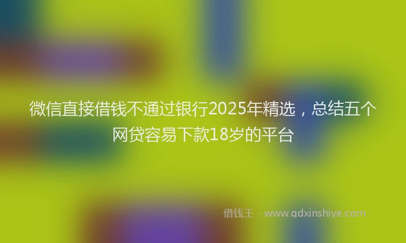 微信直接借钱不通过银行2025年精选，总结五个网贷容易下款18岁的平台