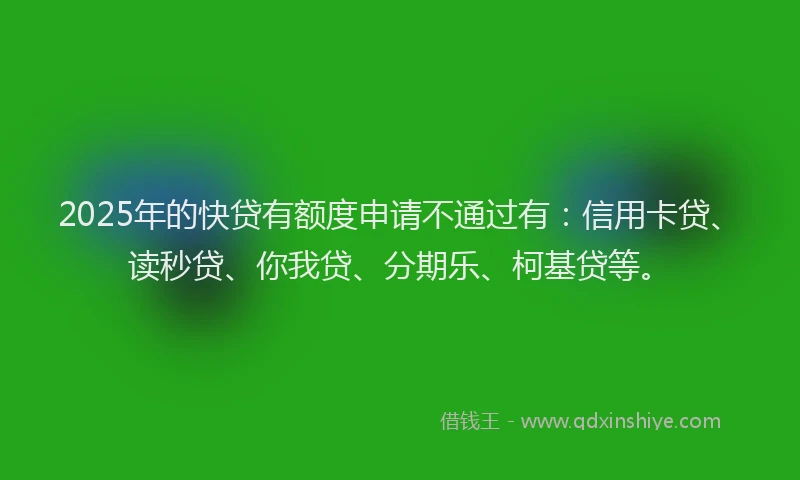 2025年的快贷有额度申请不通过有：信用卡贷、读秒贷、你我贷、分期乐、柯基贷等。