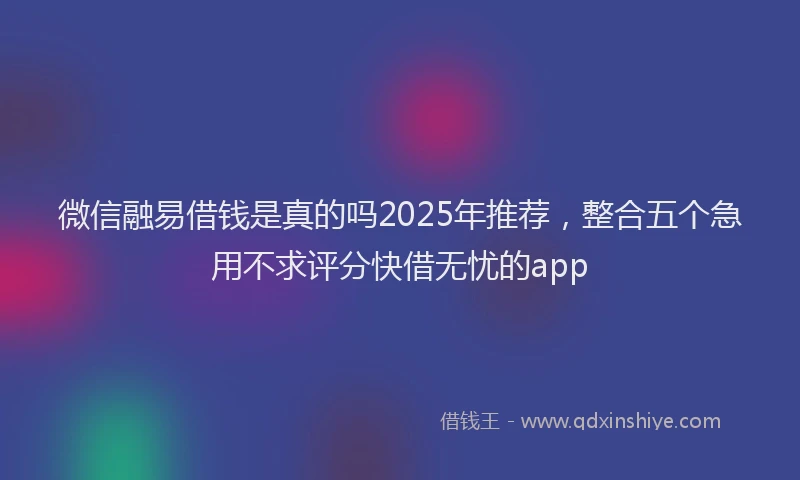 微信融易借钱是真的吗2025年推荐，整合五个急用不求评分快借无忧的app
