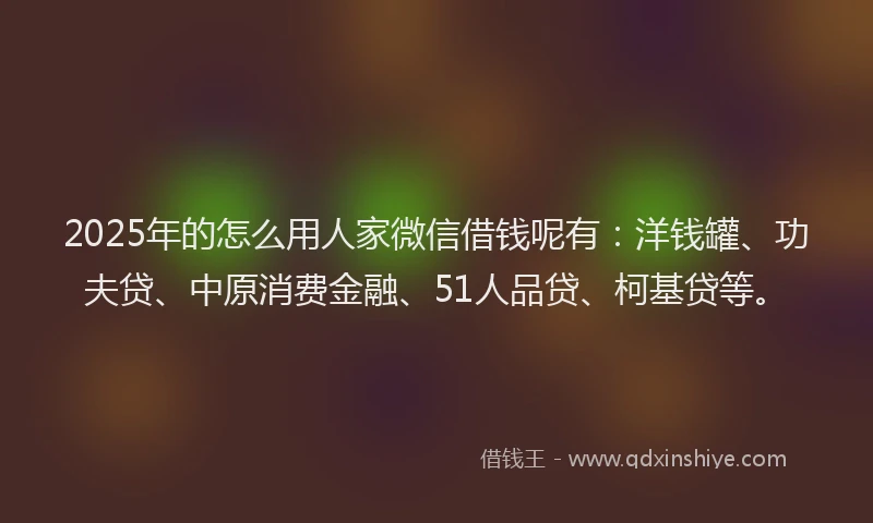 2025年的怎么用人家微信借钱呢有：洋钱罐、功夫贷、中原消费金融、51人品贷、柯基贷等。