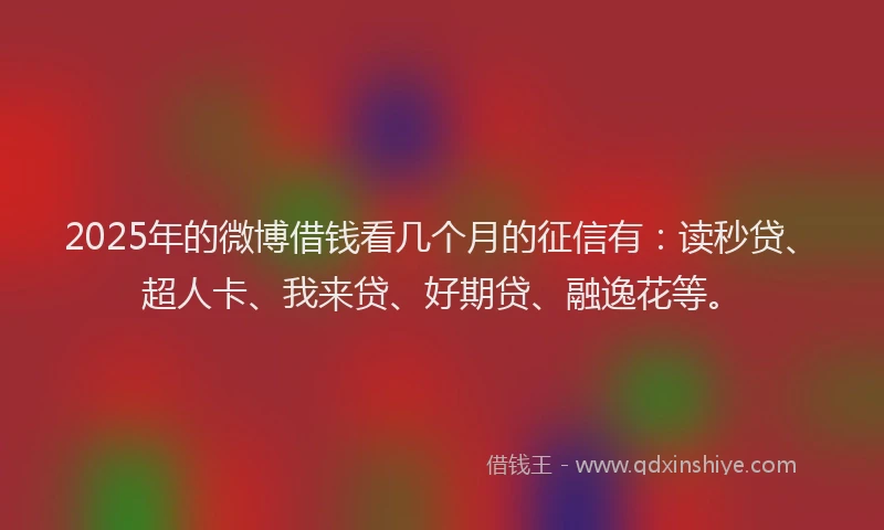2025年的微博借钱看几个月的征信有：读秒贷、超人卡、我来贷、好期贷、融逸花等。