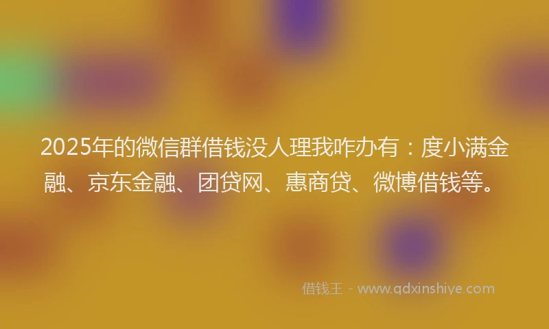 2025年的微信群借钱没人理我咋办有：度小满金融、京东金融、团贷网、惠商贷、微博借钱等。