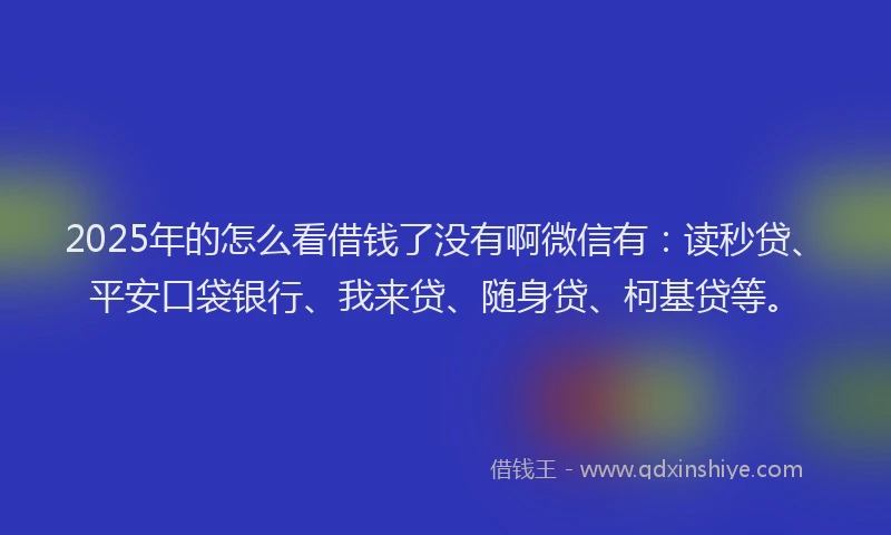 2025年的怎么看借钱了没有啊微信有：读秒贷、平安口袋银行、我来贷、随身贷、柯基贷等。