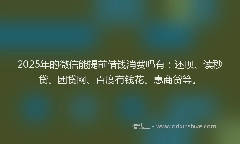 2025年的微信能提前借钱消费吗有：还呗、读秒贷、团贷网、百度有钱花、惠商贷等。