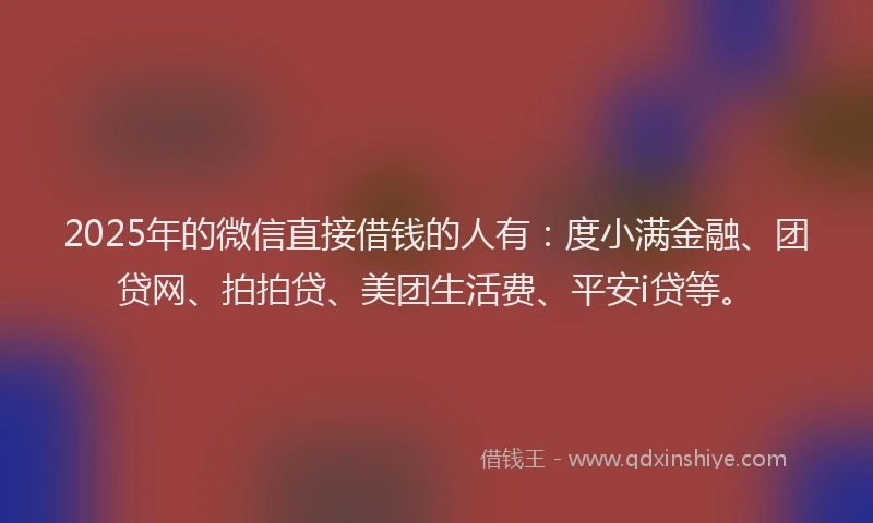 2025年的微信直接借钱的人有：度小满金融、团贷网、拍拍贷、美团生活费、平安i贷等。