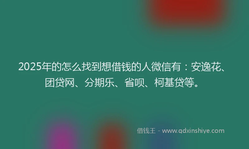 2025年的怎么找到想借钱的人微信有：安逸花、团贷网、分期乐、省呗、柯基贷等。