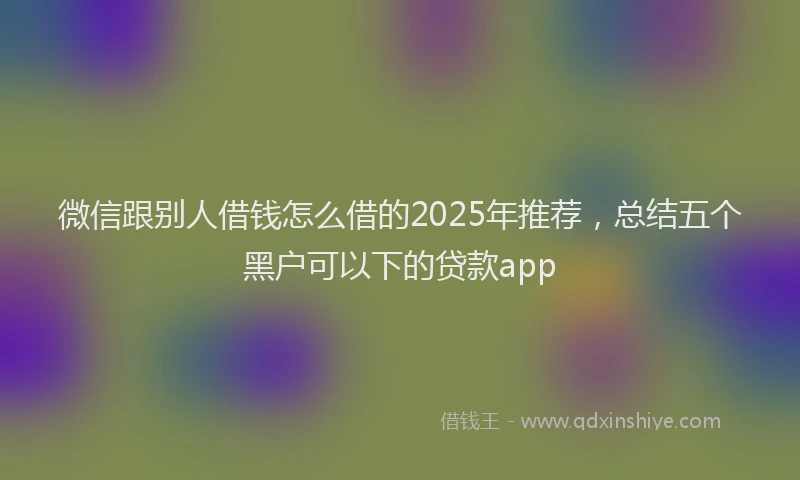 微信跟别人借钱怎么借的2025年推荐，总结五个黑户可以下的贷款app