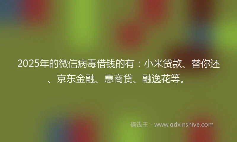 2025年的微信病毒借钱的有：小米贷款、替你还、京东金融、惠商贷、融逸花等。