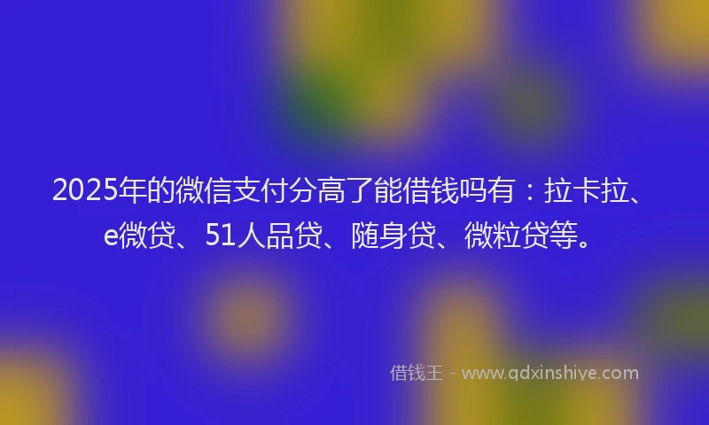 2025年的微信支付分高了能借钱吗有：拉卡拉、e微贷、51人品贷、随身贷、微粒贷等。