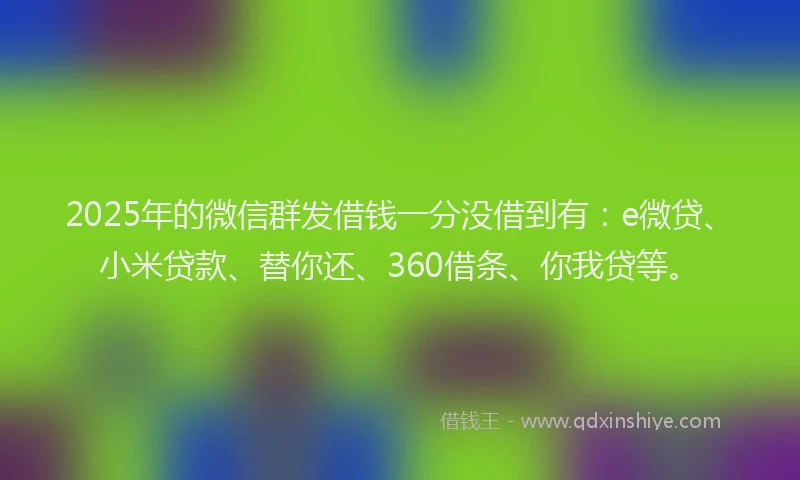 2025年的微信群发借钱一分没借到有：e微贷、小米贷款、替你还、360借条、你我贷等。
