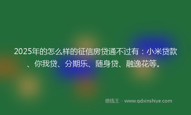 2025年的怎么样的征信房贷通不过有：小米贷款、你我贷、分期乐、随身贷、融逸花等。