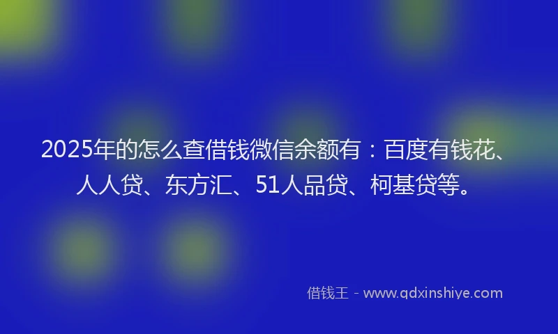 2025年的怎么查借钱微信余额有：百度有钱花、人人贷、东方汇、51人品贷、柯基贷等。