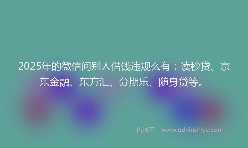 2025年的微信问别人借钱违规么有：读秒贷、京东金融、东方汇、分期乐、随身贷等。