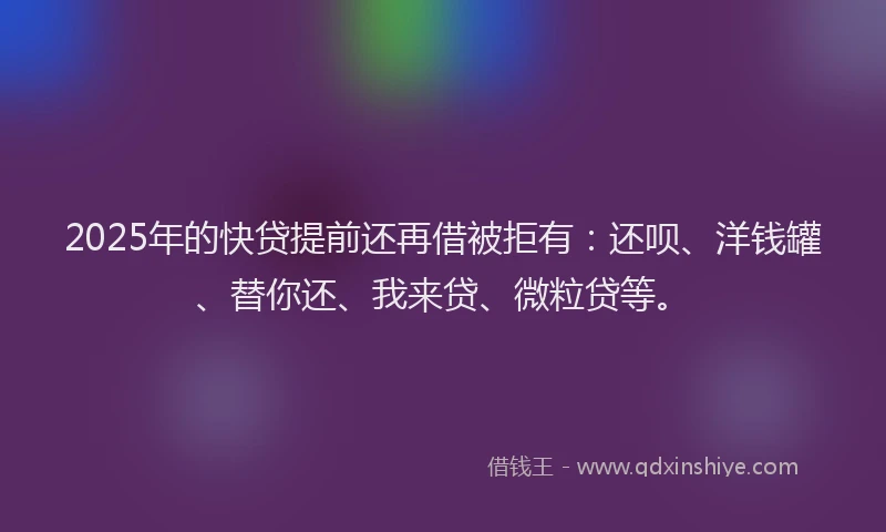 2025年的快贷提前还再借被拒有：还呗、洋钱罐、替你还、我来贷、微粒贷等。