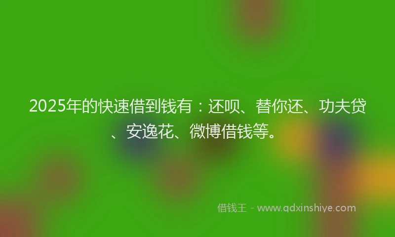 2025年的快速借到钱有：还呗、替你还、功夫贷、安逸花、微博借钱等。