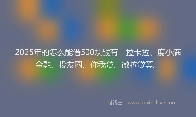 2025年的怎么能借500块钱有：拉卡拉、度小满金融、投友圈、你我贷、微粒贷等。