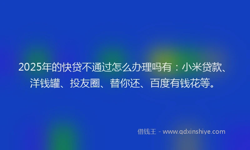 2025年的快贷不通过怎么办理吗有：小米贷款、洋钱罐、投友圈、替你还、百度有钱花等。