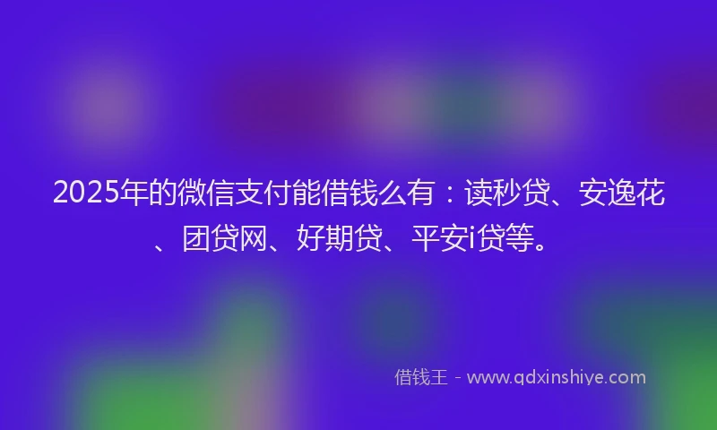2025年的微信支付能借钱么有：读秒贷、安逸花、团贷网、好期贷、平安i贷等。