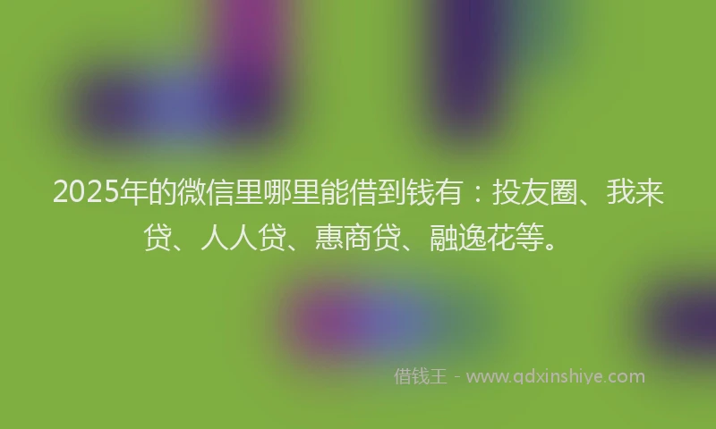 2025年的微信里哪里能借到钱有：投友圈、我来贷、人人贷、惠商贷、融逸花等。