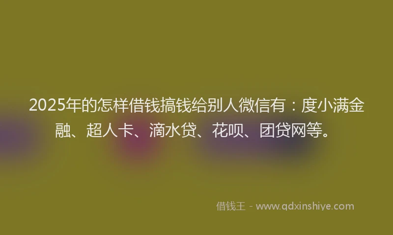 2025年的怎样借钱搞钱给别人微信有：度小满金融、超人卡、滴水贷、花呗、团贷网等。