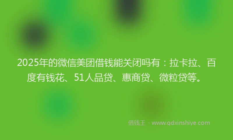 2025年的微信美团借钱能关闭吗有：拉卡拉、百度有钱花、51人品贷、惠商贷、微粒贷等。